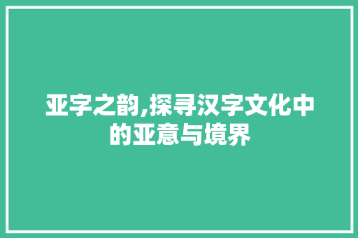 亚字之韵,探寻汉字文化中的亚意与境界