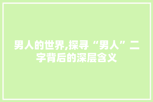 男人的世界,探寻“男人”二字背后的深层含义 职场写作