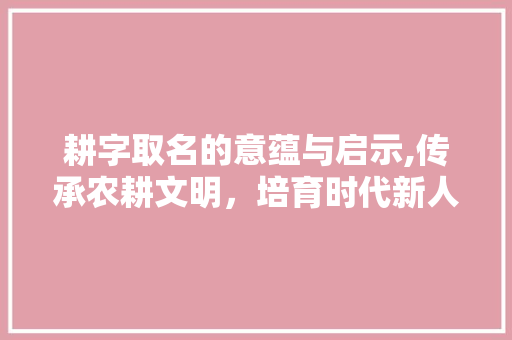 耕字取名的意蕴与启示,传承农耕文明，培育时代新人 项目报告
