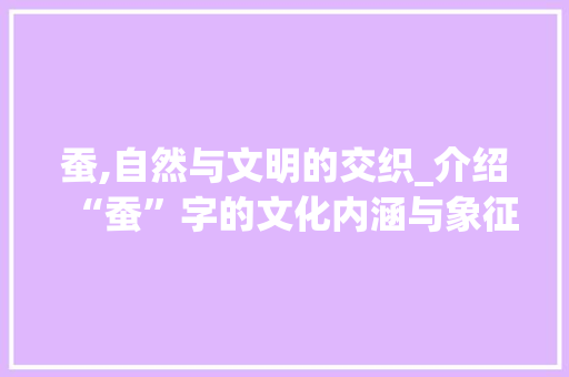 蚕,自然与文明的交织_介绍“蚕”字的文化内涵与象征意义 社交媒体