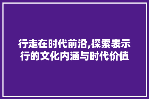 行走在时代前沿,探索表示行的文化内涵与时代价值