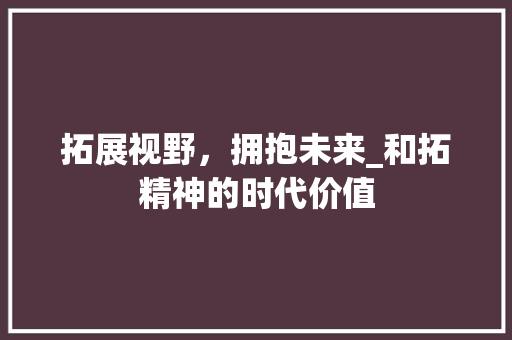 拓展视野，拥抱未来_和拓精神的时代价值