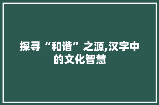 探寻“和谐”之源,汉字中的文化智慧 应用文