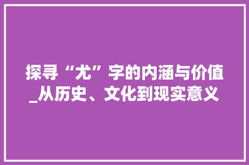 探寻“尤”字的内涵与价值_从历史、文化到现实意义 社交媒体