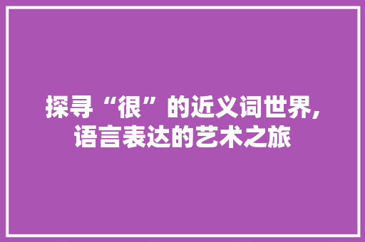 探寻“很”的近义词世界,语言表达的艺术之旅