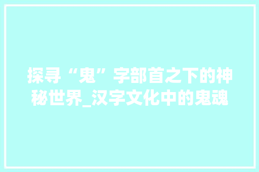 探寻“鬼”字部首之下的神秘世界_汉字文化中的鬼魂意象