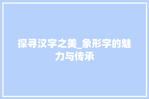 探寻汉字之美_象形字的魅力与传承