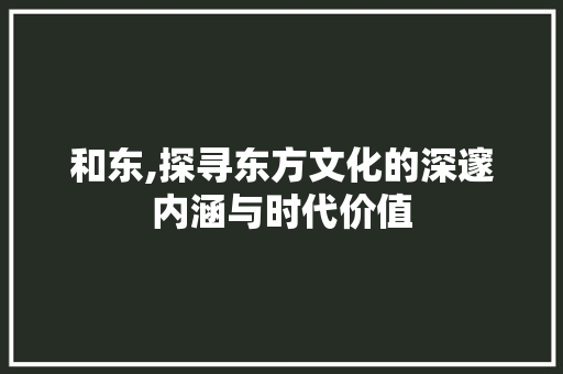 和东,探寻东方文化的深邃内涵与时代价值 应用文