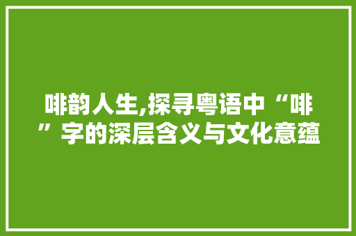 啡韵人生,探寻粤语中“啡”字的深层含义与文化意蕴