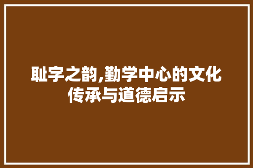 耻字之韵,勤学中心的文化传承与道德启示