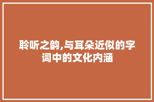 聆听之韵,与耳朵近似的字词中的文化内涵 职场写作