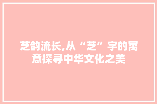 芝韵流长,从“芝”字的寓意探寻中华文化之美