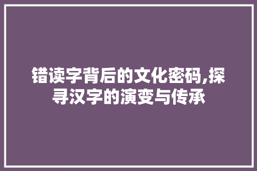 错读字背后的文化密码,探寻汉字的演变与传承 职场写作