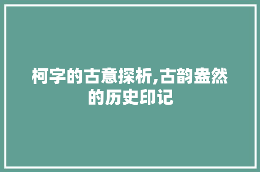 柯字的古意探析,古韵盎然的历史印记