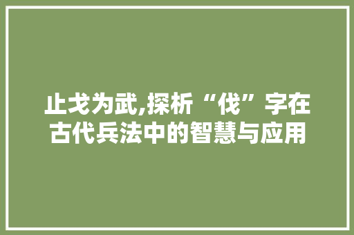 止戈为武,探析“伐”字在古代兵法中的智慧与应用