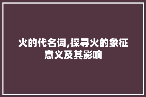 火的代名词,探寻火的象征意义及其影响