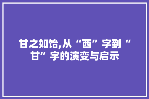 甘之如饴,从“西”字到“甘”字的演变与启示