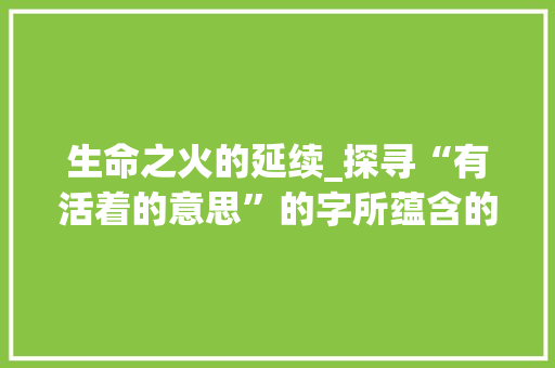 生命之火的延续_探寻“有活着的意思”的字所蕴含的深刻内涵