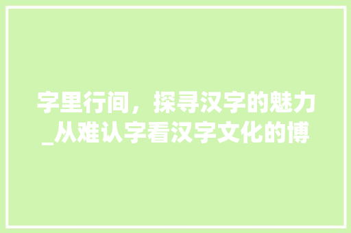 字里行间，探寻汉字的魅力_从难认字看汉字文化的博大精深 工作总结