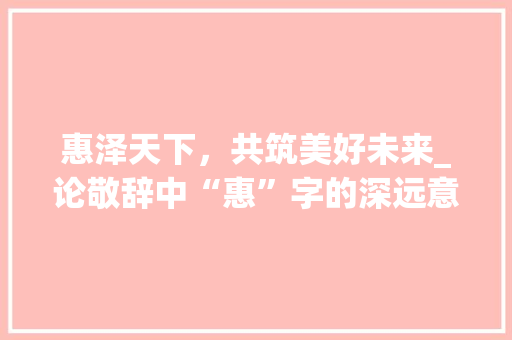 惠泽天下，共筑美好未来_论敬辞中“惠”字的深远意义