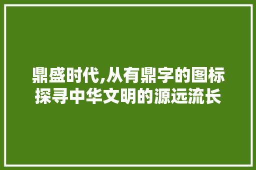 鼎盛时代,从有鼎字的图标探寻中华文明的源远流长