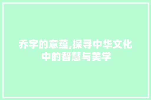 乔字的意蕴,探寻中华文化中的智慧与美学 项目报告