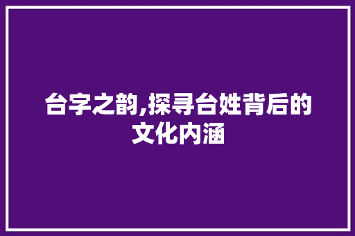 台字之韵,探寻台姓背后的文化内涵 职场写作