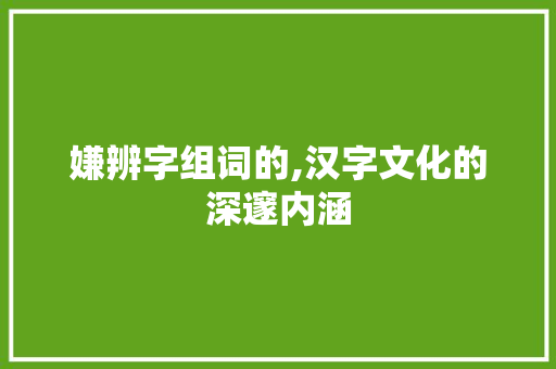 嫌辨字组词的,汉字文化的深邃内涵 社交媒体