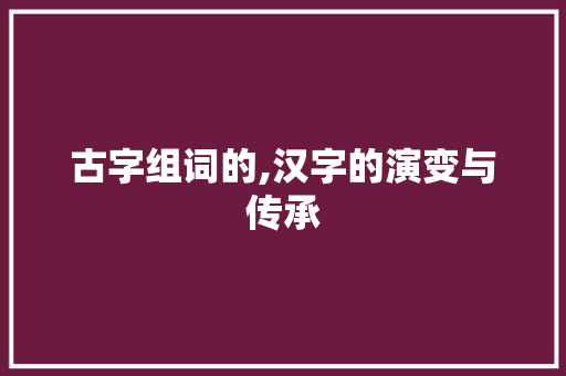 古字组词的,汉字的演变与传承