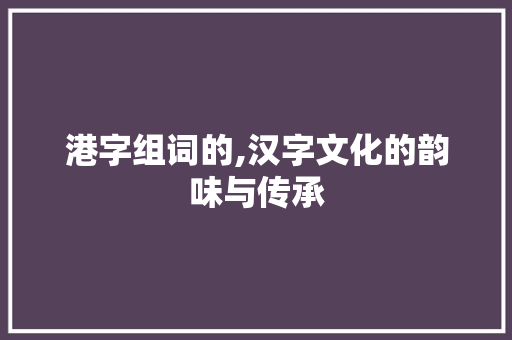港字组词的,汉字文化的韵味与传承 工作总结
