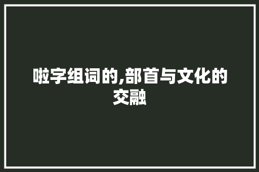 啦字组词的,部首与文化的交融