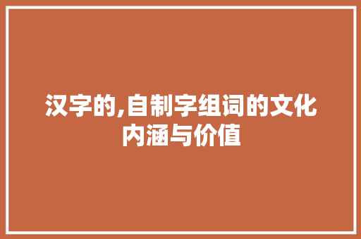 汉字的,自制字组词的文化内涵与价值