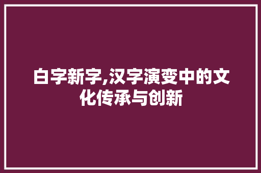 白字新字,汉字演变中的文化传承与创新