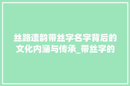 丝路遗韵带丝字名字背后的文化内涵与传承_带丝字的名字是什么意思 项目报告