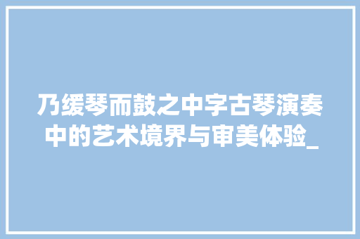 乃缓琴而鼓之中字古琴演奏中的艺术境界与审美体验_乃缓琴而鼓之中字的意思