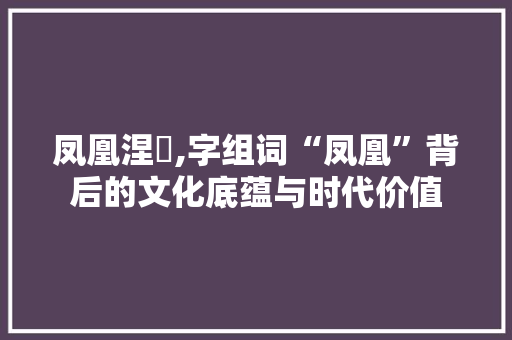 凤凰涅槃,字组词“凤凰”背后的文化底蕴与时代价值