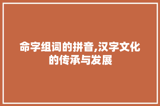 命字组词的拼音,汉字文化的传承与发展