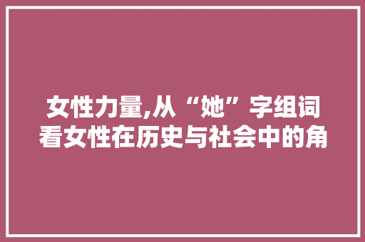 女性力量,从“她”字组词看女性在历史与社会中的角色变迁
