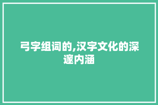 弓字组词的,汉字文化的深邃内涵 会议纪要