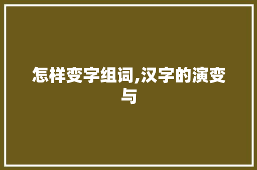 怎样变字组词,汉字的演变与 职场写作