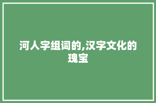 河人字组词的,汉字文化的瑰宝 项目报告
