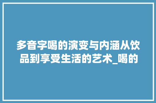 多音字喝的演变与内涵从饮品到享受生活的艺术_喝的多音字是什么意思