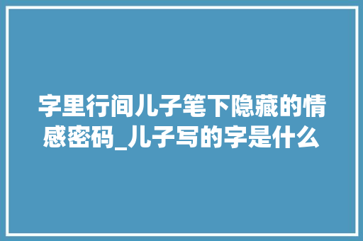字里行间儿子笔下隐藏的情感密码_儿子写的字是什么意思啊