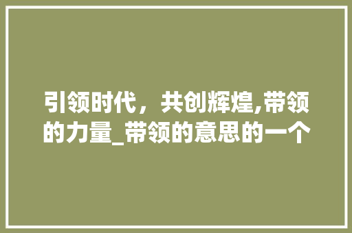 引领时代，共创辉煌,带领的力量_带领的意思的一个字