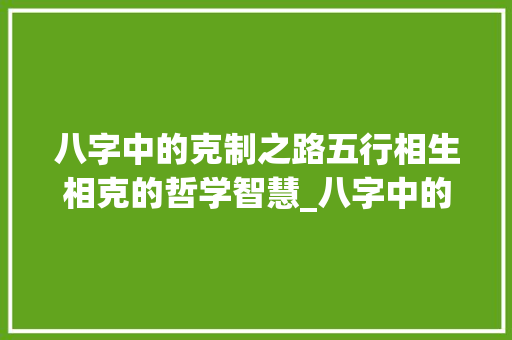 八字中的克制之路五行相生相克的哲学智慧_八字中的克制什么意思 项目报告