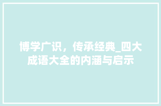 博学广识，传承经典_四大成语大全的内涵与启示