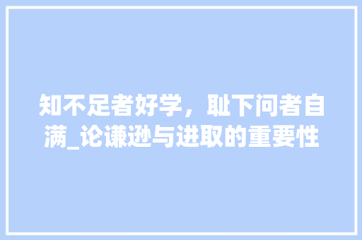 知不足者好学，耻下问者自满_论谦逊与进取的重要性