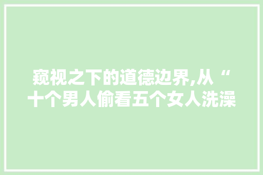 窥视之下的道德边界,从“十个男人偷看五个女人洗澡”谈社会伦理与个人修养