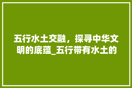 五行水土交融，探寻中华文明的底蕴_五行带有水土的意思的字