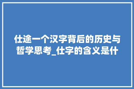 仕途一个汉字背后的历史与哲学思考_仕字的含义是什么意思啊 工作总结